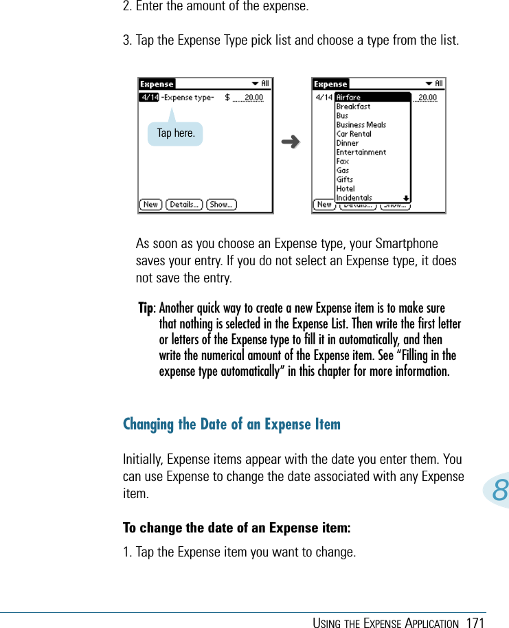 USING THE EXPENSE APPLICATION 17182. Enter the amount of the expense. 3. Tap the Expense Type pick list and choose a type from the list.As soon as you choose an Expense type, your Smartphonesaves your entry. If you do not select an Expense type, it doesnot save the entry.Tip: Another quick way to create a new Expense item is to make surethat nothing is selected in the Expense List. Then write the first letteror letters of the Expense type to fill it in automatically, and thenwrite the numerical amount of the Expense item. See “Filling in theexpense type automatically” in this chapter for more information.Changing the Date of an Expense ItemInitially, Expense items appear with the date you enter them. Youcan use Expense to change the date associated with any Expenseitem.To change the date of an Expense item:1. Tap the Expense item you want to change.Tap here. ➜➜