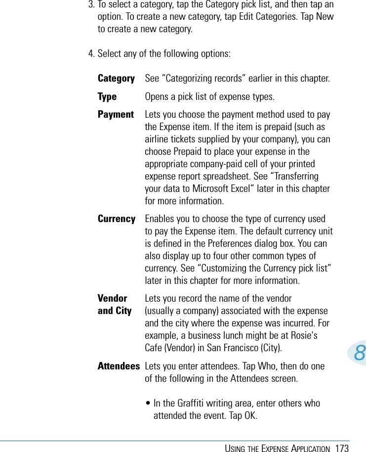 USING THE EXPENSE APPLICATION 17383. To select a category, tap the Category pick list, and then tap anoption. To create a new category, tap Edit Categories. Tap Newto create a new category.4. Select any of the following options:Category  See “Categorizing records” earlier in this chapter.Type  Opens a pick list of expense types.Payment  Lets you choose the payment method used to paythe Expense item. If the item is prepaid (such asairline tickets supplied by your company), you canchoose Prepaid to place your expense in theappropriate company-paid cell of your printedexpense report spreadsheet. See “Transferringyour data to Microsoft Excel” later in this chapterfor more information.Currency Enables you to choose the type of currency usedto pay the Expense item. The default currency unitis defined in the Preferences dialog box. You canalso display up to four other common types ofcurrency. See “Customizing the Currency pick list”later in this chapter for more information.Vendor Lets you record the name of the vendorand City (usually a company) associated with the expenseand the city where the expense was incurred. Forexample, a business lunch might be at Rosie&apos;sCafe (Vendor) in San Francisco (City).Attendees Lets you enter attendees. Tap Who, then do oneof the following in the Attendees screen.• In the Graffiti writing area, enter others whoattended the event. Tap OK.