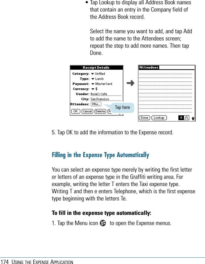 • Tap Lookup to display all Address Book namesthat contain an entry in the Company field ofthe Address Book record. Select the name you want to add, and tap Addto add the name to the Attendees screen;repeat the step to add more names. Then tapDone.5. Tap OK to add the information to the Expense record.Filling in the Expense Type AutomaticallyYou can select an expense type merely by writing the first letteror letters of an expense type in the Graffiti writing area. Forexample, writing the letter T enters the Taxi expense type.Writing T and then e enters Telephone, which is the first expensetype beginning with the letters Te.To fill in the expense type automatically:1. Tap the Menu icon        to open the Expense menus.174 USING THE EXPENSE APPLICATIONTap here➜➜