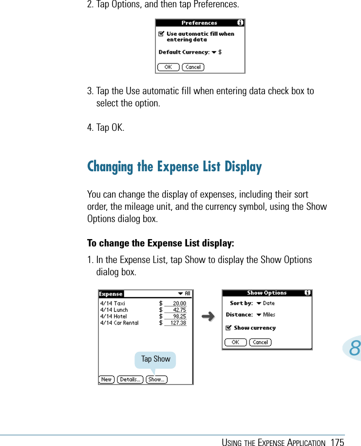 USING THE EXPENSE APPLICATION 17582. Tap Options, and then tap Preferences.3. Tap the Use automatic fill when entering data check box toselect the option. 4. Tap OK.Changing the Expense List DisplayYou can change the display of expenses, including their sortorder, the mileage unit, and the currency symbol, using the ShowOptions dialog box. To change the Expense List display: 1. In the Expense List, tap Show to display the Show Optionsdialog box.Tap Show➜➜