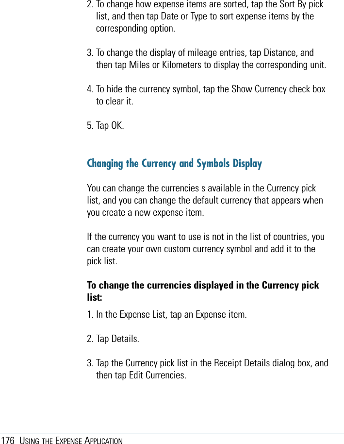 176 USING THE EXPENSE APPLICATION2. To change how expense items are sorted, tap the Sort By picklist, and then tap Date or Type to sort expense items by thecorresponding option.3. To change the display of mileage entries, tap Distance, andthen tap Miles or Kilometers to display the corresponding unit. 4. To hide the currency symbol, tap the Show Currency check boxto clear it.5. Tap OK.Changing the Currency and Symbols DisplayYou can change the currencies s available in the Currency picklist, and you can change the default currency that appears whenyou create a new expense item.If the currency you want to use is not in the list of countries, youcan create your own custom currency symbol and add it to thepick list. To change the currencies displayed in the Currency picklist:1. In the Expense List, tap an Expense item. 2. Tap Details.3. Tap the Currency pick list in the Receipt Details dialog box, andthen tap Edit Currencies.