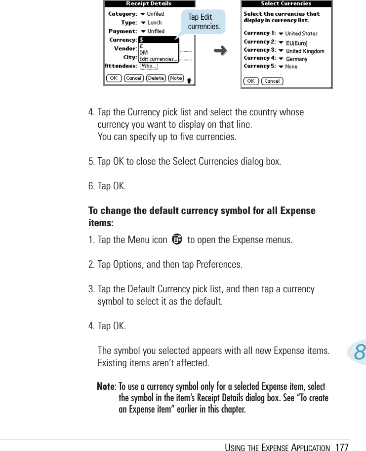 USING THE EXPENSE APPLICATION 1778Tap Editcurrencies.EU(Euro)United KingdomGermany4. Tap the Currency pick list and select the country whosecurrency you want to display on that line. You can specify up to five currencies. 5. Tap OK to close the Select Currencies dialog box.6. Tap OK.To change the default currency symbol for all Expenseitems: 1. Tap the Menu icon        to open the Expense menus.2. Tap Options, and then tap Preferences.3. Tap the Default Currency pick list, and then tap a currencysymbol to select it as the default.4. Tap OK.The symbol you selected appears with all new Expense items.Existing items aren’t affected. Note: To use a currency symbol only for a selected Expense item, selectthe symbol in the item’s Receipt Details dialog box. See “To createan Expense item” earlier in this chapter. ➜➜