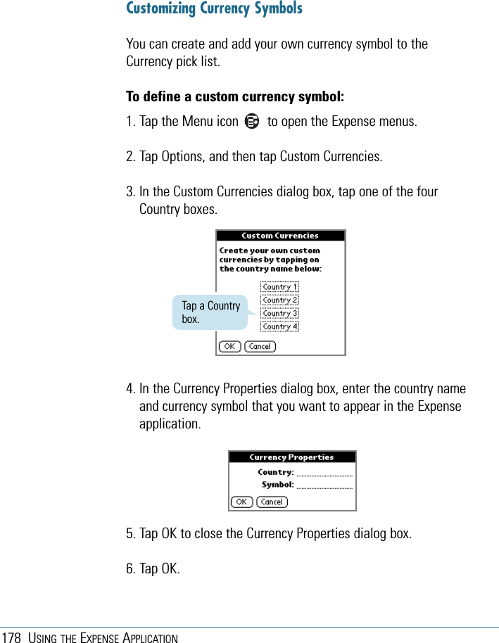 178 USING THE EXPENSE APPLICATIONCustomizing Currency SymbolsYou can create and add your own currency symbol to theCurrency pick list. To define a custom currency symbol:1. Tap the Menu icon        to open the Expense menus.2. Tap Options, and then tap Custom Currencies.3. In the Custom Currencies dialog box, tap one of the fourCountry boxes.Tap a Countrybox.4. In the Currency Properties dialog box, enter the country nameand currency symbol that you want to appear in the Expenseapplication.5. Tap OK to close the Currency Properties dialog box.6. Tap OK.