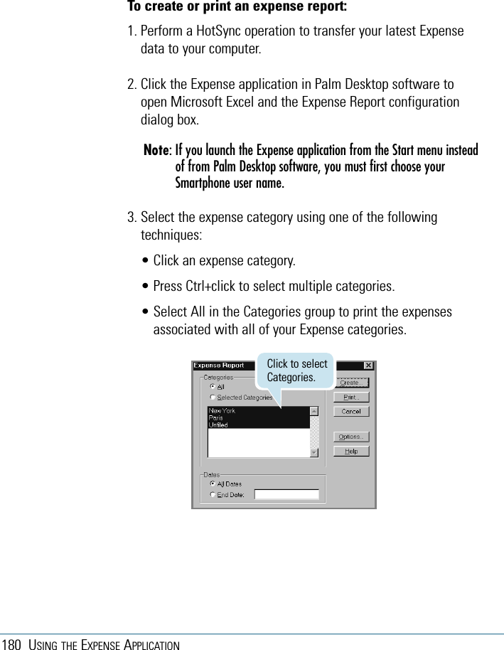 180 USING THE EXPENSE APPLICATIONTo create or print an expense report:1. Perform a HotSync operation to transfer your latest Expensedata to your computer. 2. Click the Expense application in Palm Desktop software toopen Microsoft Excel and the Expense Report configurationdialog box.Note: If you launch the Expense application from the Start menu insteadof from Palm Desktop software, you must first choose yourSmartphone user name.3. Select the expense category using one of the followingtechniques:• Click an expense category. • Press Ctrl+click to select multiple categories. • Select All in the Categories group to print the expensesassociated with all of your Expense categories.Click to selectCategories.