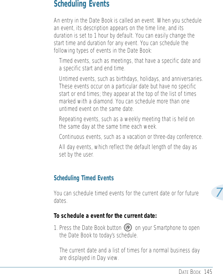 DATE BOOK 1457Scheduling EventsAn entry in the Date Book is called an event. When you schedulean event, its description appears on the time line, and itsduration is set to 1 hour by default. You can easily change thestart time and duration for any event. You can schedule thefollowing types of events in the Date Book:• Timed events, such as meetings, that have a specific date anda specific start and end time. • Untimed events, such as birthdays, holidays, and anniversaries.These events occur on a particular date but have no specificstart or end times; they appear at the top of the list of timesmarked with a diamond. You can schedule more than oneuntimed event on the same date. • Repeating events, such as a weekly meeting that is held onthe same day at the same time each week. • Continuous events, such as a vacation or three-day conference.• All day events, which reflect the default length of the day asset by the user. Scheduling Timed EventsYou can schedule timed events for the current date or for futuredates. To schedule a event for the current date:1. Press the Date Book button         on your Smartphone to openthe Date Book to today’s schedule.The current date and a list of times for a normal business dayare displayed in Day view.