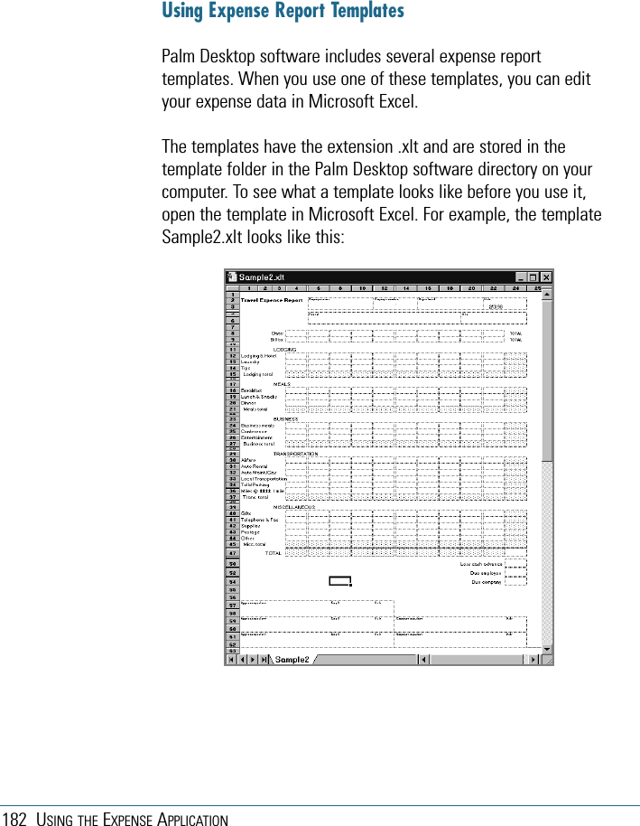 182 USING THE EXPENSE APPLICATIONUsing Expense Report TemplatesPalm Desktop software includes several expense reporttemplates. When you use one of these templates, you can edityour expense data in Microsoft Excel. The templates have the extension .xlt and are stored in thetemplate folder in the Palm Desktop software directory on yourcomputer. To see what a template looks like before you use it,open the template in Microsoft Excel. For example, the templateSample2.xlt looks like this: