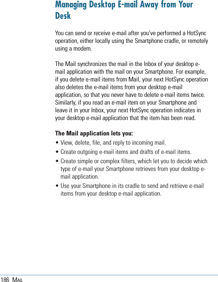 186 MAILManaging Desktop E-mail Away from YourDeskYou can send or receive e-mail after you’ve performed a HotSyncoperation, either locally using the Smartphone cradle, or remotelyusing a modem.The Mail synchronizes the mail in the Inbox of your desktop e-mail application with the mail on your Smartphone. For example,if you delete e-mail items from Mail, your next HotSync operationalso deletes the e-mail items from your desktop e-mailapplication, so that you never have to delete e-mail items twice.Similarly, if you read an e-mail item on your Smartphone andleave it in your Inbox, your next HotSync operation indicates inyour desktop e-mail application that the item has been read. The Mail application lets you: • View, delete, file, and reply to incoming mail.• Create outgoing e-mail items and drafts of e-mail items.• Create simple or complex filters, which let you to decide whichtype of e-mail your Smartphone retrieves from your desktop e-mail application.• Use your Smartphone in its cradle to send and retrieve e-mailitems from your desktop e-mail application.