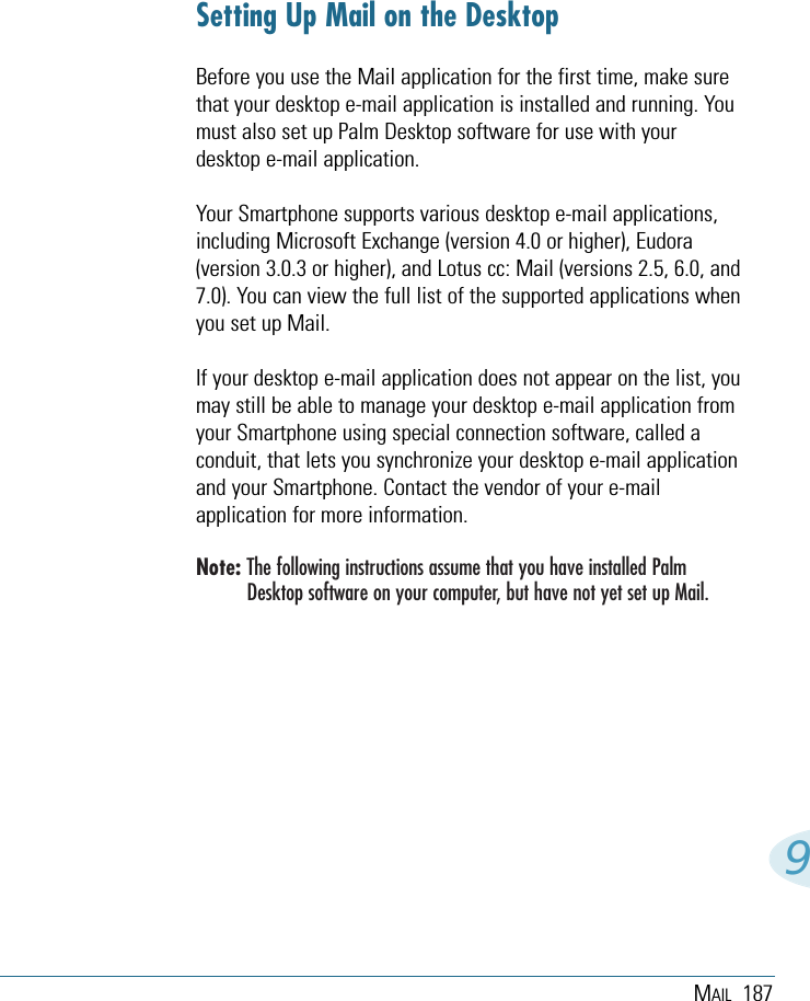 MAIL 1879Setting Up Mail on the DesktopBefore you use the Mail application for the first time, make surethat your desktop e-mail application is installed and running. Youmust also set up Palm Desktop software for use with yourdesktop e-mail application. Your Smartphone supports various desktop e-mail applications,including Microsoft Exchange (version 4.0 or higher), Eudora(version 3.0.3 or higher), and Lotus cc: Mail (versions 2.5, 6.0, and7.0). You can view the full list of the supported applications whenyou set up Mail.If your desktop e-mail application does not appear on the list, youmay still be able to manage your desktop e-mail application fromyour Smartphone using special connection software, called aconduit, that lets you synchronize your desktop e-mail applicationand your Smartphone. Contact the vendor of your e-mailapplication for more information.Note: The following instructions assume that you have installed PalmDesktop software on your computer, but have not yet set up Mail. 
