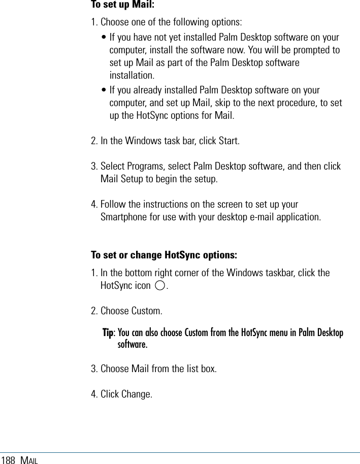 188 MAILTo set up Mail:1. Choose one of the following options:• If you have not yet installed Palm Desktop software on yourcomputer, install the software now. You will be prompted toset up Mail as part of the Palm Desktop softwareinstallation.• If you already installed Palm Desktop software on yourcomputer, and set up Mail, skip to the next procedure, to setup the HotSync options for Mail.2. In the Windows task bar, click Start.3. Select Programs, select Palm Desktop software, and then clickMail Setup to begin the setup.4. Follow the instructions on the screen to set up yourSmartphone for use with your desktop e-mail application.To set or change HotSync options:1. In the bottom right corner of the Windows taskbar, click theHotSync icon      . 2. Choose Custom.Tip: You can also choose Custom from the HotSync menu in Palm Desktopsoftware.3. Choose Mail from the list box.4. Click Change.