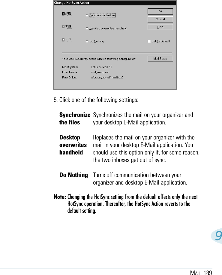 MAIL 18995. Click one of the following settings:Synchronize Synchronizes the mail on your organizer andthe files your desktop E-Mail application.Desktop Replaces the mail on your organizer with theoverwrites mail in your desktop E-Mail application. Youhandheld should use this option only if, for some reason,the two inboxes get out of sync. Do Nothing Turns off communication between yourorganizer and desktop E-Mail application.Note: Changing the HotSync setting from the default affects only the nextHotSync operation. Thereafter, the HotSync Action reverts to thedefault setting.