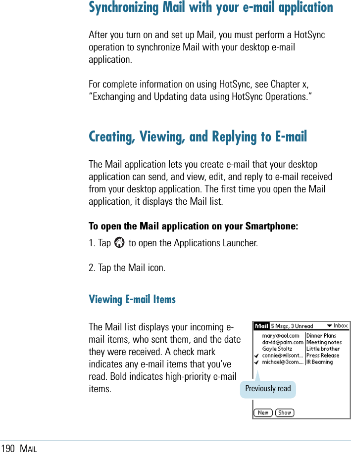 190 MAILSynchronizing Mail with your e-mail applicationAfter you turn on and set up Mail, you must perform a HotSyncoperation to synchronize Mail with your desktop e-mailapplication.For complete information on using HotSync, see Chapter x,“Exchanging and Updating data using HotSync Operations.”Creating, Viewing, and Replying to E-mailThe Mail application lets you create e-mail that your desktopapplication can send, and view, edit, and reply to e-mail receivedfrom your desktop application. The first time you open the Mailapplication, it displays the Mail list. To open the Mail application on your Smartphone:1. Tap       to open the Applications Launcher.2. Tap the Mail icon.Viewing E-mail ItemsThe Mail list displays your incoming e-mail items, who sent them, and the datethey were received. A check markindicates any e-mail items that you’veread. Bold indicates high-priority e-mailitems. Previously read