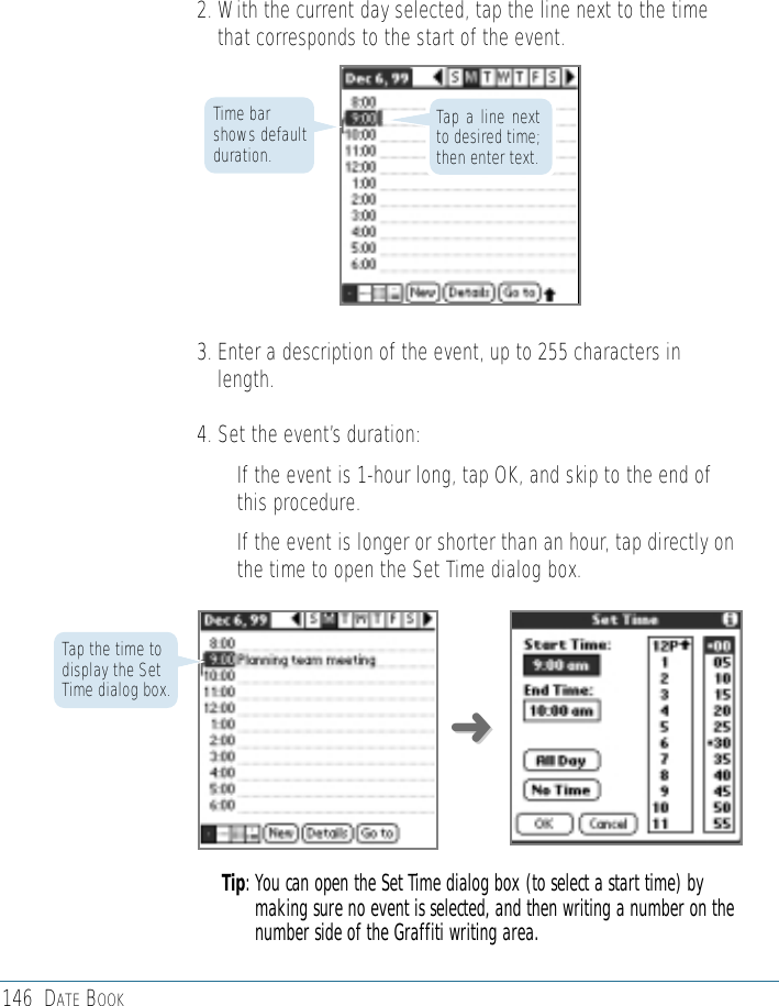 146 DATE BOOK2. With the current day selected, tap the line next to the timethat corresponds to the start of the event. 3. Enter a description of the event, up to 255 characters inlength.4. Set the event’s duration:• If the event is 1-hour long, tap OK, and skip to the end ofthis procedure.• If the event is longer or shorter than an hour, tap directly onthe time to open the Set Time dialog box.Tip: You can open the Set Time dialog box (to select a start time) bymaking sure no event is selected, and then writing a number on thenumber side of the Graffiti writing area.Time barshows defaultduration.Tap the time todisplay the SetTime dialog box.Tap a line nextto desired time;then enter text.➜➜