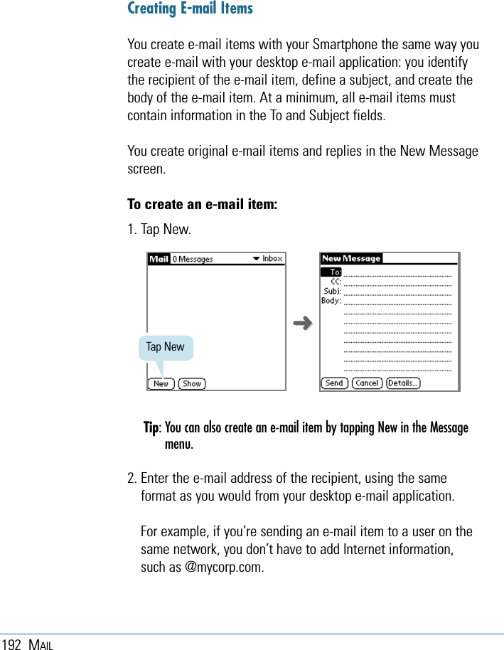 192 MAILCreating E-mail ItemsYou create e-mail items with your Smartphone the same way youcreate e-mail with your desktop e-mail application: you identifythe recipient of the e-mail item, define a subject, and create thebody of the e-mail item. At a minimum, all e-mail items mustcontain information in the To and Subject fields.You create original e-mail items and replies in the New Messagescreen. To create an e-mail item:1. Tap New.Tip: You can also create an e-mail item by tapping New in the Messagemenu.2. Enter the e-mail address of the recipient, using the sameformat as you would from your desktop e-mail application. For example, if you’re sending an e-mail item to a user on thesame network, you don’t have to add Internet information,such as @mycorp.com.Tap New➜➜
