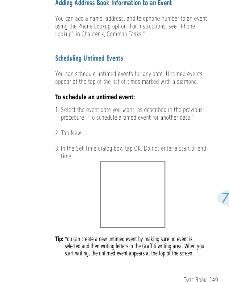 DATE BOOK 1497Adding Address Book Information to an EventYou can add a name, address, and telephone number to an eventusing the Phone Lookup option. For instructions, see “PhoneLookup” in Chapter x, Common Tasks.”Scheduling Untimed EventsYou can schedule untimed events for any date. Untimed eventsappear at the top of the list of times marked with a diamond. To schedule an untimed event: 1. Select the event date you want, as described in the previousprocedure, “To schedule a timed event for another date.” 2. Tap New.3. In the Set Time dialog box, tap OK. Do not enter a start or endtime.Tip: You can create a new untimed event by making sure no event isselected and then writing letters in the Graffiti writing area. When youstart writing, the untimed event appears at the top of the screen 