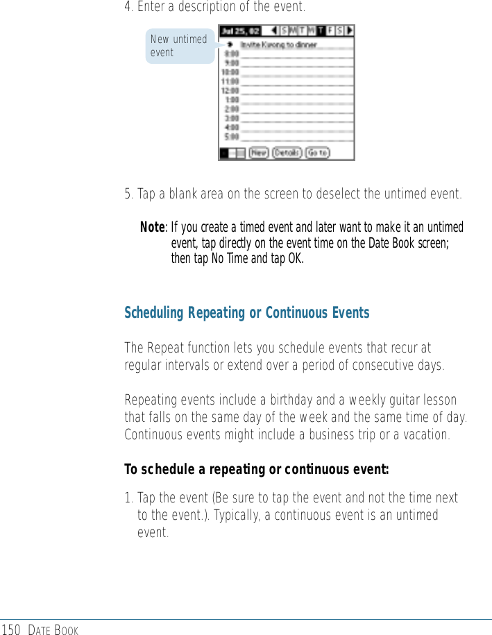 150 DATE BOOK4. Enter a description of the event.5. Tap a blank area on the screen to deselect the untimed event.Note: If you create a timed event and later want to make it an untimedevent, tap directly on the event time on the Date Book screen;then tap No Time and tap OK. Scheduling Repeating or Continuous Events The Repeat function lets you schedule events that recur atregular intervals or extend over a period of consecutive days. Repeating events include a birthday and a weekly guitar lessonthat falls on the same day of the week and the same time of day.Continuous events might include a business trip or a vacation.To schedule a repeating or continuous event:1. Tap the event (Be sure to tap the event and not the time nextto the event.). Typically, a continuous event is an untimedevent.New untimedevent