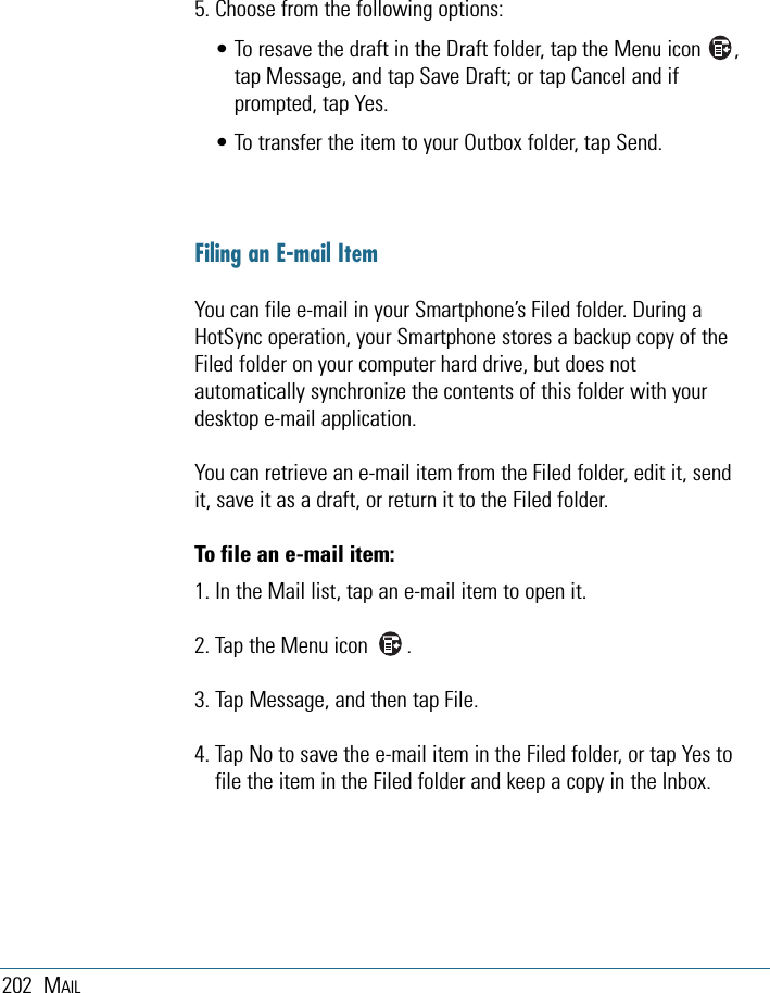 202 MAIL5. Choose from the following options:• To resave the draft in the Draft folder, tap the Menu icon      ,tap Message, and tap Save Draft; or tap Cancel and ifprompted, tap Yes.• To transfer the item to your Outbox folder, tap Send.Filing an E-mail ItemYou can file e-mail in your Smartphone’s Filed folder. During aHotSync operation, your Smartphone stores a backup copy of theFiled folder on your computer hard drive, but does notautomatically synchronize the contents of this folder with yourdesktop e-mail application.You can retrieve an e-mail item from the Filed folder, edit it, sendit, save it as a draft, or return it to the Filed folder.To file an e-mail item:1. In the Mail list, tap an e-mail item to open it.2. Tap the Menu icon       .3. Tap Message, and then tap File.4. Tap No to save the e-mail item in the Filed folder, or tap Yes tofile the item in the Filed folder and keep a copy in the Inbox.