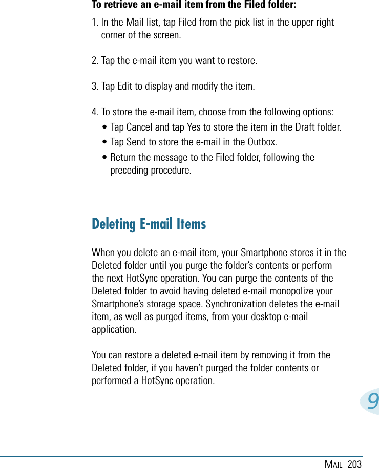 MAIL 2039To retrieve an e-mail item from the Filed folder:1. In the Mail list, tap Filed from the pick list in the upper rightcorner of the screen.2. Tap the e-mail item you want to restore.3. Tap Edit to display and modify the item.4. To store the e-mail item, choose from the following options:• Tap Cancel and tap Yes to store the item in the Draft folder.• Tap Send to store the e-mail in the Outbox.• Return the message to the Filed folder, following thepreceding procedure.Deleting E-mail ItemsWhen you delete an e-mail item, your Smartphone stores it in theDeleted folder until you purge the folder’s contents or performthe next HotSync operation. You can purge the contents of theDeleted folder to avoid having deleted e-mail monopolize yourSmartphone’s storage space. Synchronization deletes the e-mailitem, as well as purged items, from your desktop e-mailapplication.You can restore a deleted e-mail item by removing it from theDeleted folder, if you haven’t purged the folder contents orperformed a HotSync operation.