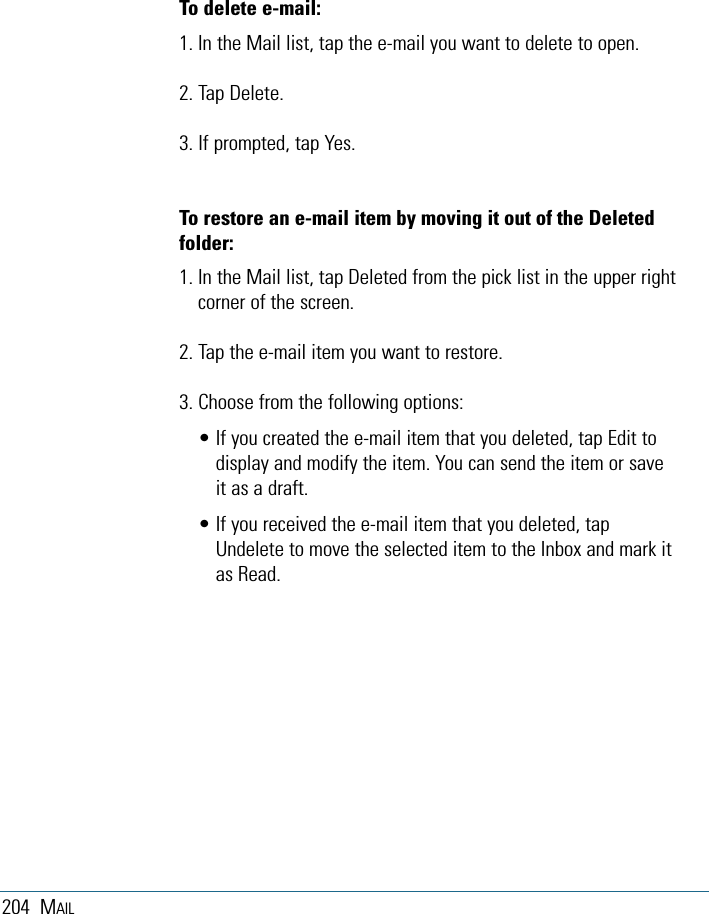 204 MAILTo delete e-mail:1. In the Mail list, tap the e-mail you want to delete to open.2. Tap Delete. 3. If prompted, tap Yes. To restore an e-mail item by moving it out of the Deletedfolder:1. In the Mail list, tap Deleted from the pick list in the upper rightcorner of the screen.2. Tap the e-mail item you want to restore. 3. Choose from the following options:• If you created the e-mail item that you deleted, tap Edit todisplay and modify the item. You can send the item or saveit as a draft.• If you received the e-mail item that you deleted, tapUndelete to move the selected item to the Inbox and mark itas Read.