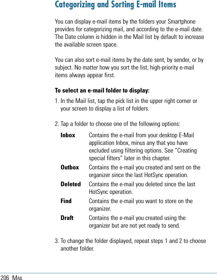 206 MAILCategorizing and Sorting E-mail ItemsYou can display e-mail items by the folders your Smartphoneprovides for categorizing mail, and according to the e-mail date.The Date column is hidden in the Mail list by default to increasethe available screen space. You can also sort e-mail items by the date sent, by sender, or bysubject. No matter how you sort the list, high-priority e-mailitems always appear first.To select an e-mail folder to display:1. In the Mail list, tap the pick list in the upper right corner oryour screen to display a list of folders.2. Tap a folder to choose one of the following options:Inbox Contains the e-mail from your desktop E-Mailapplication Inbox, minus any that you haveexcluded using filtering options. See “Creatingspecial filters” later in this chapter.Outbox Contains the e-mail you created and sent on theorganizer since the last HotSync operation.Deleted Contains the e-mail you deleted since the lastHotSync operation.Find Contains the e-mail you want to store on theorganizer.Draft Contains the e-mail you created using theorganizer but are not yet ready to send.3. To change the folder displayed, repeat steps 1 and 2 to chooseanother folder. 