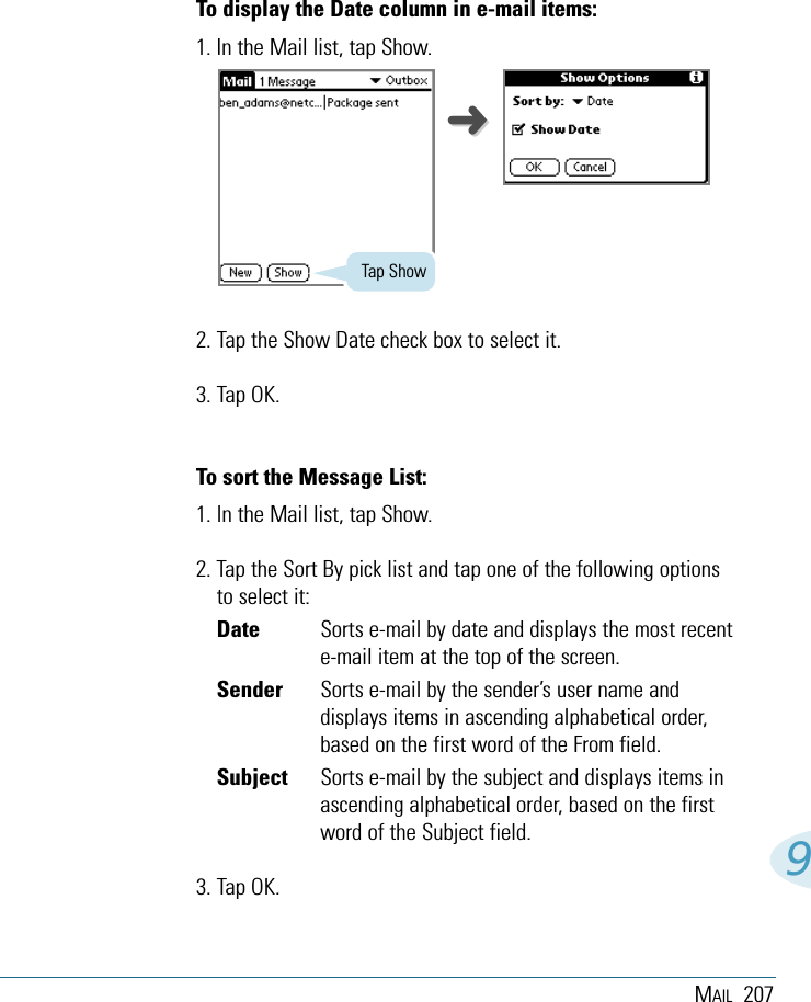 MAIL 2079To display the Date column in e-mail items:1. In the Mail list, tap Show.2. Tap the Show Date check box to select it. 3. Tap OK.To sort the Message List:1. In the Mail list, tap Show.2. Tap the Sort By pick list and tap one of the following optionsto select it:Date Sorts e-mail by date and displays the most recente-mail item at the top of the screen.Sender Sorts e-mail by the sender’s user name anddisplays items in ascending alphabetical order,based on the first word of the From field.Subject Sorts e-mail by the subject and displays items inascending alphabetical order, based on the firstword of the Subject field.3. Tap OK. Tap Show➜➜