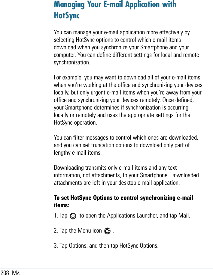 208 MAILManaging Your E-mail Application withHotSyncYou can manage your e-mail application more effectively byselecting HotSync options to control which e-mail itemsdownload when you synchronize your Smartphone and yourcomputer. You can define different settings for local and remotesynchronization. For example, you may want to download all of your e-mail itemswhen you’re working at the office and synchronizing your deviceslocally, but only urgent e-mail items when you’re away from youroffice and synchronizing your devices remotely. Once defined,your Smartphone determines if synchronization is occurringlocally or remotely and uses the appropriate settings for theHotSync operation.You can filter messages to control which ones are downloaded,and you can set truncation options to download only part oflengthy e-mail items.Downloading transmits only e-mail items and any textinformation, not attachments, to your Smartphone. Downloadedattachments are left in your desktop e-mail application.To set HotSync Options to control synchronizing e-mailitems:1. Tap        to open the Applications Launcher, and tap Mail.2. Tap the Menu icon       .3. Tap Options, and then tap HotSync Options.