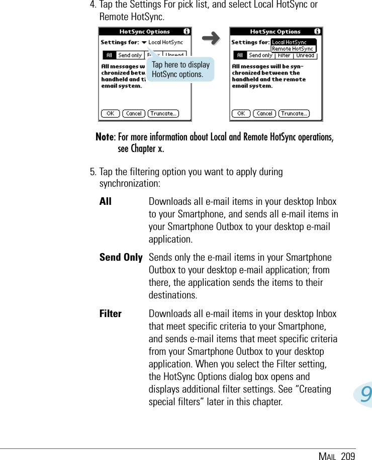 MAIL 20994. Tap the Settings For pick list, and select Local HotSync orRemote HotSync.Note: For more information about Local and Remote HotSync operations,see Chapter x.5. Tap the filtering option you want to apply duringsynchronization:All  Downloads all e-mail items in your desktop Inboxto your Smartphone, and sends all e-mail items inyour Smartphone Outbox to your desktop e-mailapplication.Send Only Sends only the e-mail items in your SmartphoneOutbox to your desktop e-mail application; fromthere, the application sends the items to theirdestinations.Filter  Downloads all e-mail items in your desktop Inboxthat meet specific criteria to your Smartphone,and sends e-mail items that meet specific criteriafrom your Smartphone Outbox to your desktopapplication. When you select the Filter setting,the HotSync Options dialog box opens anddisplays additional filter settings. See “Creatingspecial filters” later in this chapter.Tap here to displayHotSync options.➜➜