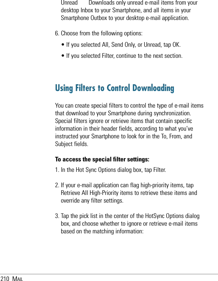 210 MAILUnread  Downloads only unread e-mail items from yourdesktop Inbox to your Smartphone, and all items in yourSmartphone Outbox to your desktop e-mail application.6. Choose from the following options:• If you selected All, Send Only, or Unread, tap OK. • If you selected Filter, continue to the next section.Using Filters to Control DownloadingYou can create special filters to control the type of e-mail itemsthat download to your Smartphone during synchronization.Special filters ignore or retrieve items that contain specificinformation in their header fields, according to what you’veinstructed your Smartphone to look for in the To, From, andSubject fields. To access the special filter settings:1. In the Hot Sync Options dialog box, tap Filter.2. If your e-mail application can flag high-priority items, tapRetrieve All High-Priority items to retrieve these items andoverride any filter settings.3. Tap the pick list in the center of the HotSync Options dialogbox, and choose whether to ignore or retrieve e-mail itemsbased on the matching information:
