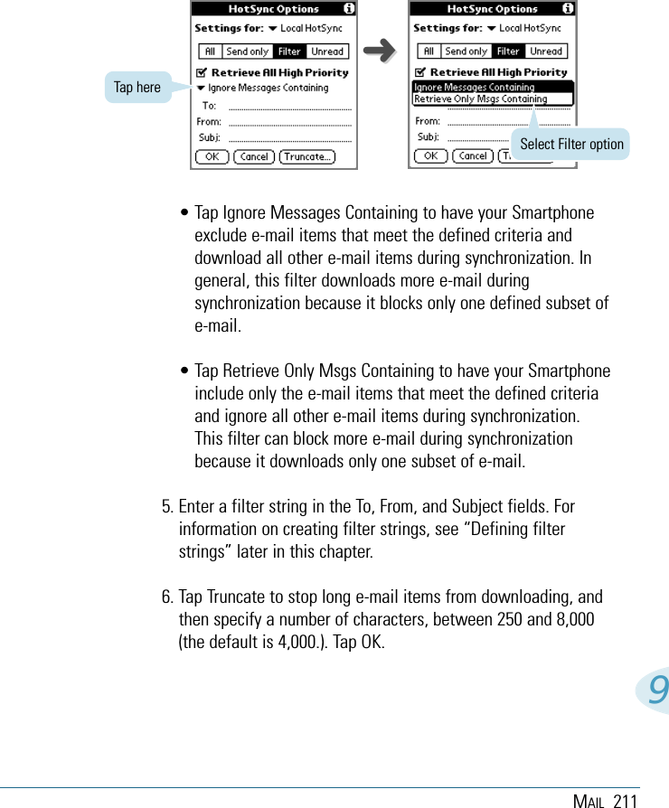 MAIL 2119• Tap Ignore Messages Containing to have your Smartphoneexclude e-mail items that meet the defined criteria anddownload all other e-mail items during synchronization. Ingeneral, this filter downloads more e-mail duringsynchronization because it blocks only one defined subset ofe-mail.• Tap Retrieve Only Msgs Containing to have your Smartphoneinclude only the e-mail items that meet the defined criteriaand ignore all other e-mail items during synchronization.This filter can block more e-mail during synchronizationbecause it downloads only one subset of e-mail.5. Enter a filter string in the To, From, and Subject fields. Forinformation on creating filter strings, see “Defining filterstrings” later in this chapter.6. Tap Truncate to stop long e-mail items from downloading, andthen specify a number of characters, between 250 and 8,000(the default is 4,000.). Tap OK.Tap hereSelect Filter option➜➜
