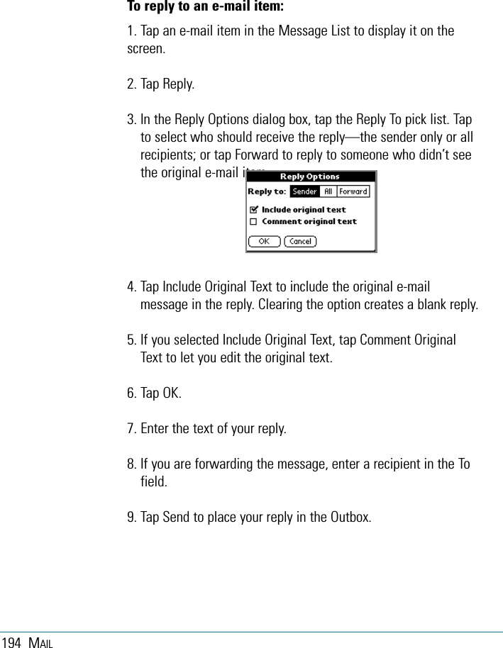 194 MAILTo reply to an e-mail item:1. Tap an e-mail item in the Message List to display it on thescreen.2. Tap Reply.3. In the Reply Options dialog box, tap the Reply To pick list. Tapto select who should receive the reply—the sender only or allrecipients; or tap Forward to reply to someone who didn’t seethe original e-mail item.4. Tap Include Original Text to include the original e-mailmessage in the reply. Clearing the option creates a blank reply. 5. If you selected Include Original Text, tap Comment OriginalText to let you edit the original text. 6. Tap OK.7. Enter the text of your reply.8. If you are forwarding the message, enter a recipient in the Tofield.9. Tap Send to place your reply in the Outbox. 