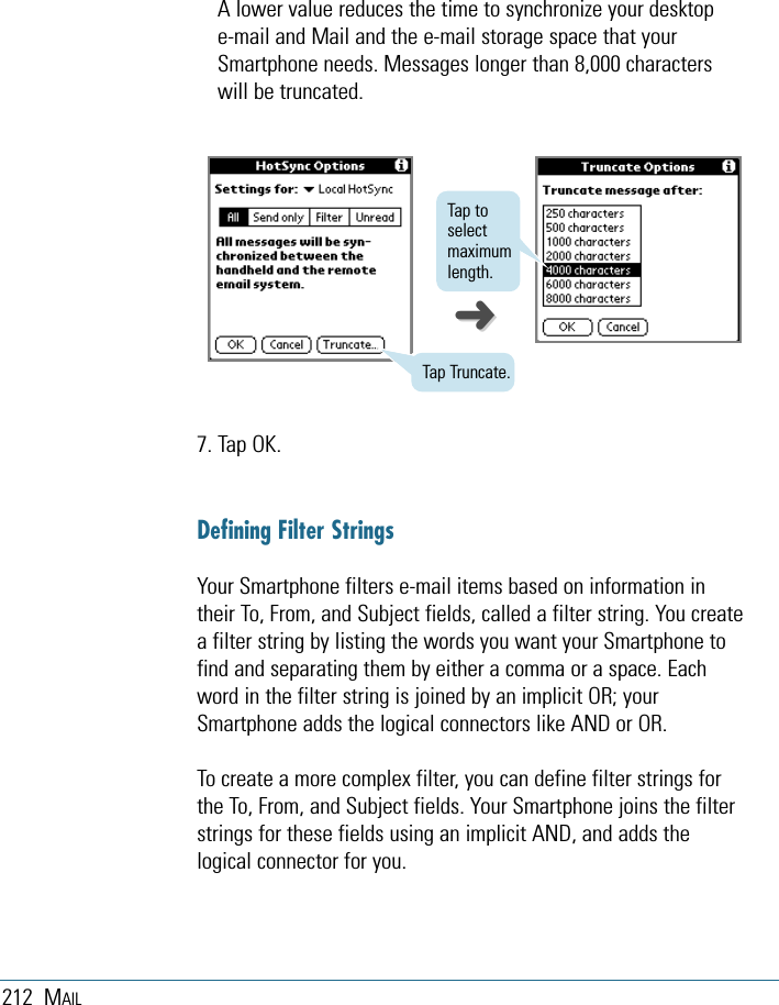 212 MAILA lower value reduces the time to synchronize your desktop e-mail and Mail and the e-mail storage space that yourSmartphone needs. Messages longer than 8,000 characterswill be truncated.Tap Truncate.Tap toselectmaximumlength.7. Tap OK.Defining Filter StringsYour Smartphone filters e-mail items based on information intheir To, From, and Subject fields, called a filter string. You createa filter string by listing the words you want your Smartphone tofind and separating them by either a comma or a space. Eachword in the filter string is joined by an implicit OR; yourSmartphone adds the logical connectors like AND or OR.To create a more complex filter, you can define filter strings forthe To, From, and Subject fields. Your Smartphone joins the filterstrings for these fields using an implicit AND, and adds thelogical connector for you.➜➜