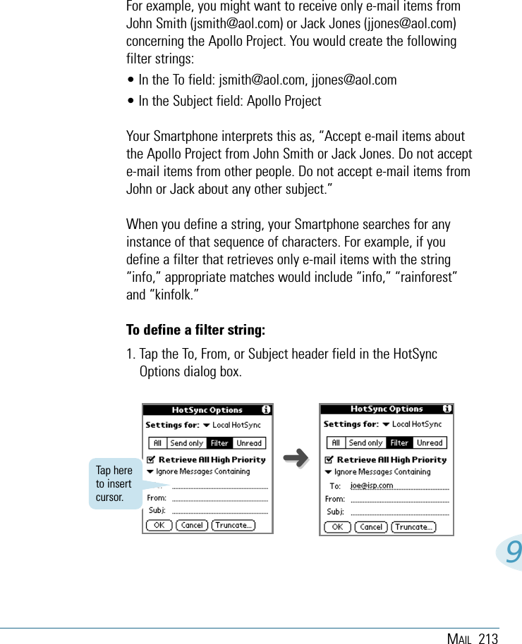 MAIL 2139➜➜For example, you might want to receive only e-mail items fromJohn Smith (jsmith@aol.com) or Jack Jones (jjones@aol.com)concerning the Apollo Project. You would create the followingfilter strings:• In the To field: jsmith@aol.com, jjones@aol.com• In the Subject field: Apollo ProjectYour Smartphone interprets this as, “Accept e-mail items aboutthe Apollo Project from John Smith or Jack Jones. Do not accepte-mail items from other people. Do not accept e-mail items fromJohn or Jack about any other subject.”When you define a string, your Smartphone searches for anyinstance of that sequence of characters. For example, if youdefine a filter that retrieves only e-mail items with the string“info,” appropriate matches would include “info,” “rainforest”and “kinfolk.” To define a filter string:1. Tap the To, From, or Subject header field in the HotSyncOptions dialog box. Tap hereto insertcursor.