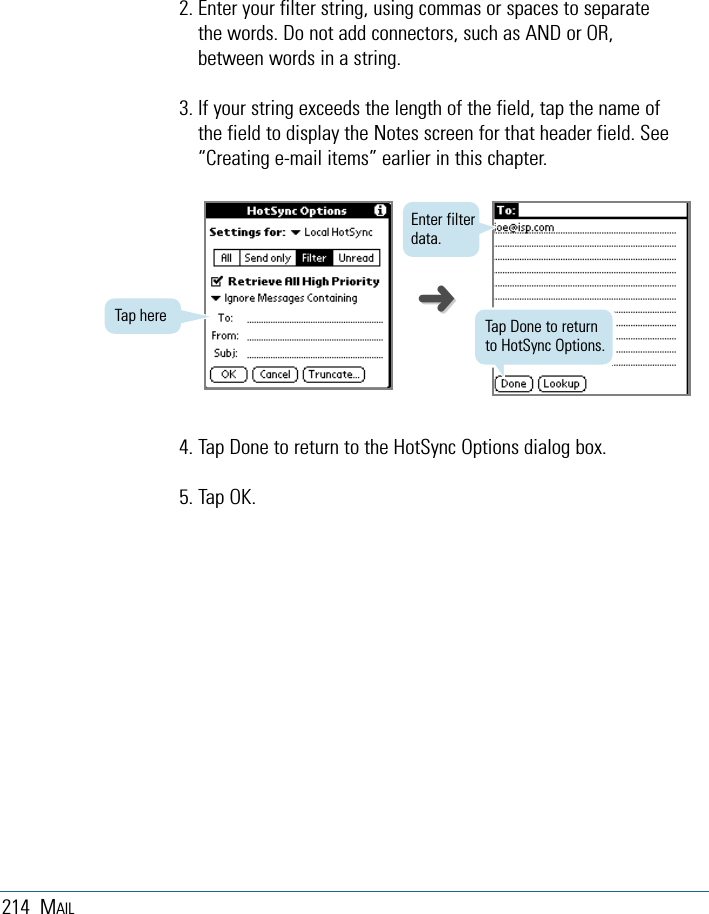 214 MAIL2. Enter your filter string, using commas or spaces to separatethe words. Do not add connectors, such as AND or OR,between words in a string.3. If your string exceeds the length of the field, tap the name ofthe field to display the Notes screen for that header field. See“Creating e-mail items” earlier in this chapter.Tap here  Tap Done to returnto HotSync Options.Enter filterdata.4. Tap Done to return to the HotSync Options dialog box.5. Tap OK.➜➜