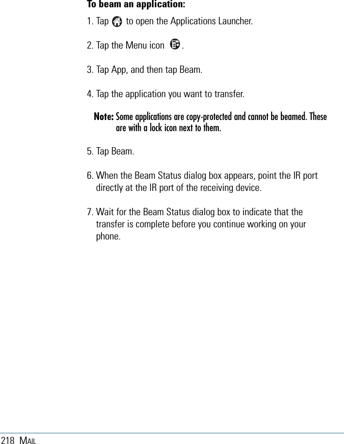 218 MAILTo beam an application:1. Tap       to open the Applications Launcher.2. Tap the Menu icon       .3. Tap App, and then tap Beam.4. Tap the application you want to transfer.Note: Some applications are copy-protected and cannot be beamed. Theseare with a lock icon next to them.5. Tap Beam.6. When the Beam Status dialog box appears, point the IR portdirectly at the IR port of the receiving device.7. Wait for the Beam Status dialog box to indicate that thetransfer is complete before you continue working on yourphone.