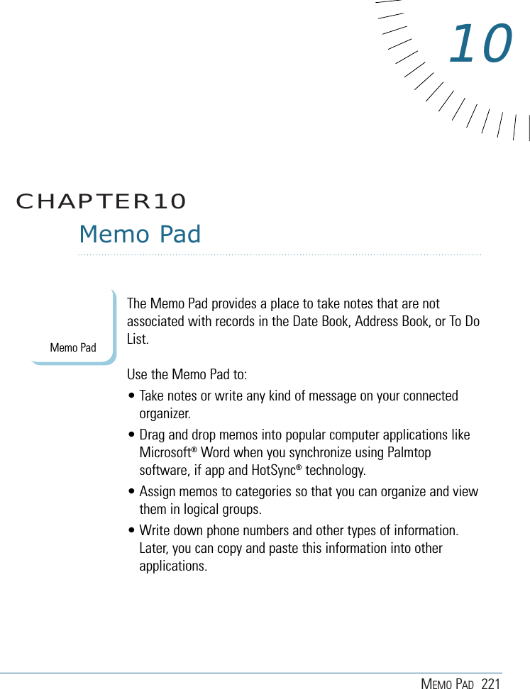 MEMO PAD 221Memo PadThe Memo Pad provides a place to take notes that are notassociated with records in the Date Book, Address Book, or To DoList.Use the Memo Pad to: • Take notes or write any kind of message on your connectedorganizer. • Drag and drop memos into popular computer applications likeMicrosoft®Word when you synchronize using Palmtopsoftware, if app and HotSync®technology.• Assign memos to categories so that you can organize and viewthem in logical groups.• Write down phone numbers and other types of information.Later, you can copy and paste this information into otherapplications. CHAPTER1010Memo Pad