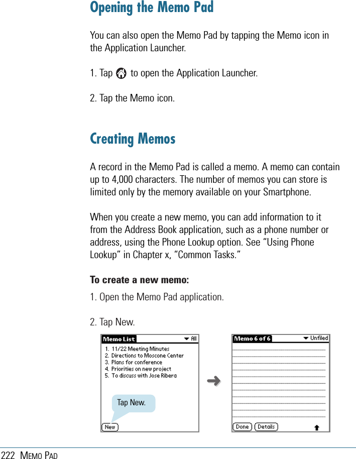 222 MEMO PADOpening the Memo PadYou can also open the Memo Pad by tapping the Memo icon inthe Application Launcher.1. Tap       to open the Application Launcher.2. Tap the Memo icon.Creating MemosA record in the Memo Pad is called a memo. A memo can containup to 4,000 characters. The number of memos you can store islimited only by the memory available on your Smartphone.When you create a new memo, you can add information to itfrom the Address Book application, such as a phone number oraddress, using the Phone Lookup option. See “Using PhoneLookup” in Chapter x, “Common Tasks.”To create a new memo:1. Open the Memo Pad application.2. Tap New.Tap New.➜➜