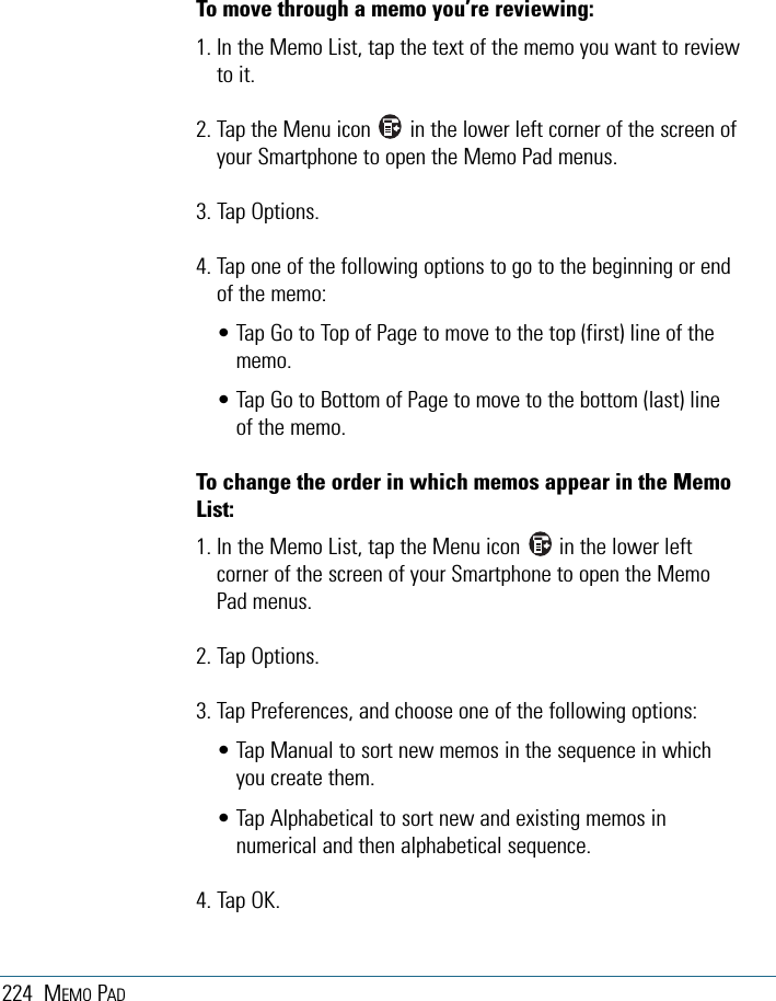 224 MEMO PADTo move through a memo you’re reviewing:1. In the Memo List, tap the text of the memo you want to reviewto it.2. Tap the Menu icon       in the lower left corner of the screen ofyour Smartphone to open the Memo Pad menus.3. Tap Options.4. Tap one of the following options to go to the beginning or endof the memo:• Tap Go to Top of Page to move to the top (first) line of thememo.• Tap Go to Bottom of Page to move to the bottom (last) lineof the memo.To change the order in which memos appear in the MemoList:1. In the Memo List, tap the Menu icon       in the lower leftcorner of the screen of your Smartphone to open the MemoPad menus.2. Tap Options.3. Tap Preferences, and choose one of the following options:• Tap Manual to sort new memos in the sequence in whichyou create them.• Tap Alphabetical to sort new and existing memos innumerical and then alphabetical sequence. 4. Tap OK.