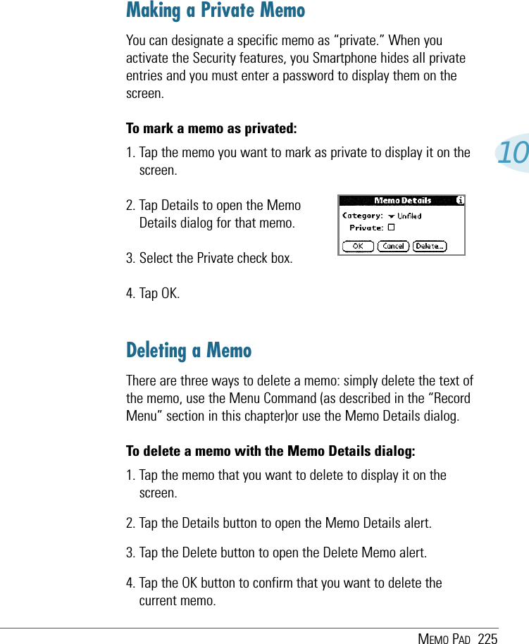 MEMO PAD 22510Making a Private MemoYou can designate a specific memo as “private.” When youactivate the Security features, you Smartphone hides all privateentries and you must enter a password to display them on thescreen.To mark a memo as privated:1. Tap the memo you want to mark as private to display it on thescreen.2. Tap Details to open the Memo Details dialog for that memo.3. Select the Private check box.4. Tap OK.Deleting a MemoThere are three ways to delete a memo: simply delete the text ofthe memo, use the Menu Command (as described in the “RecordMenu” section in this chapter)or use the Memo Details dialog.To delete a memo with the Memo Details dialog:1. Tap the memo that you want to delete to display it on thescreen.2. Tap the Details button to open the Memo Details alert.3. Tap the Delete button to open the Delete Memo alert.4. Tap the OK button to confirm that you want to delete thecurrent memo.