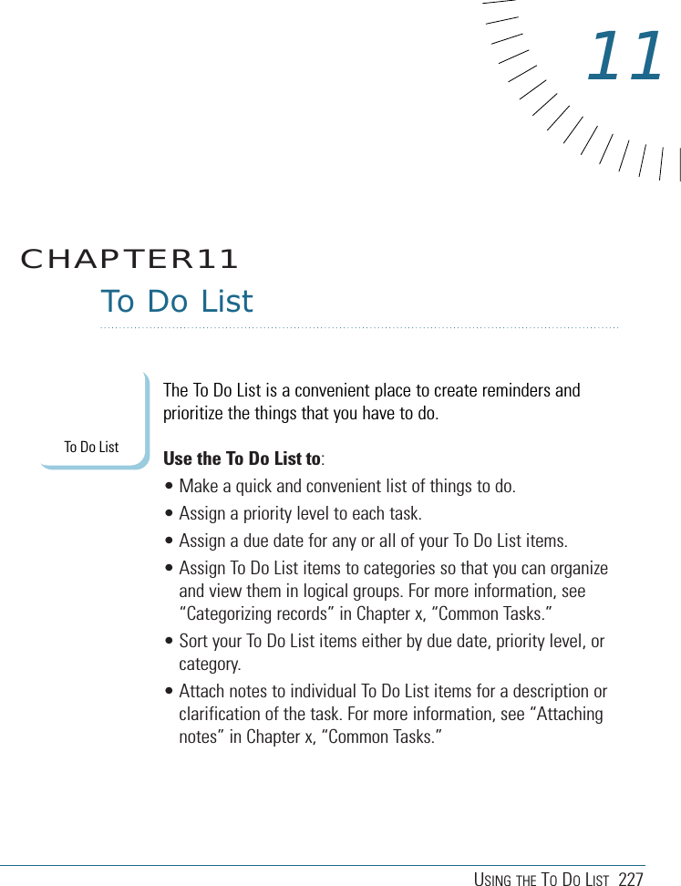 USING THE TODOLIST 227To Do ListThe To Do List is a convenient place to create reminders andprioritize the things that you have to do.Use the To Do List to: • Make a quick and convenient list of things to do.• Assign a priority level to each task.• Assign a due date for any or all of your To Do List items. • Assign To Do List items to categories so that you can organizeand view them in logical groups. For more information, see“Categorizing records” in Chapter x, “Common Tasks.”• Sort your To Do List items either by due date, priority level, orcategory.• Attach notes to individual To Do List items for a description orclarification of the task. For more information, see “Attachingnotes” in Chapter x, “Common Tasks.”CHAPTER1111To Do List