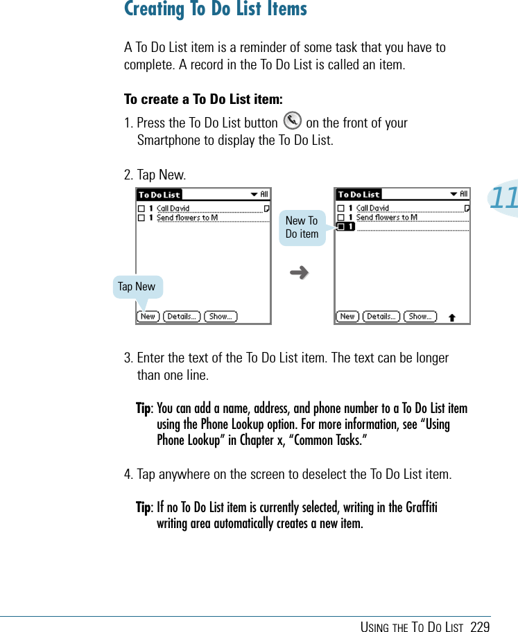 USING THE TODOLIST 229113. Enter the text of the To Do List item. The text can be longerthan one line.Tip: You can add a name, address, and phone number to a To Do List itemusing the Phone Lookup option. For more information, see “UsingPhone Lookup” in Chapter x, “Common Tasks.”4. Tap anywhere on the screen to deselect the To Do List item.Tip: If no To Do List item is currently selected, writing in the Graffitiwriting area automatically creates a new item.Creating To Do List ItemsA To Do List item is a reminder of some task that you have tocomplete. A record in the To Do List is called an item.To create a To Do List item:1. Press the To Do List button        on the front of yourSmartphone to display the To Do List.2. Tap New.Tap NewNew ToDo item➜➜