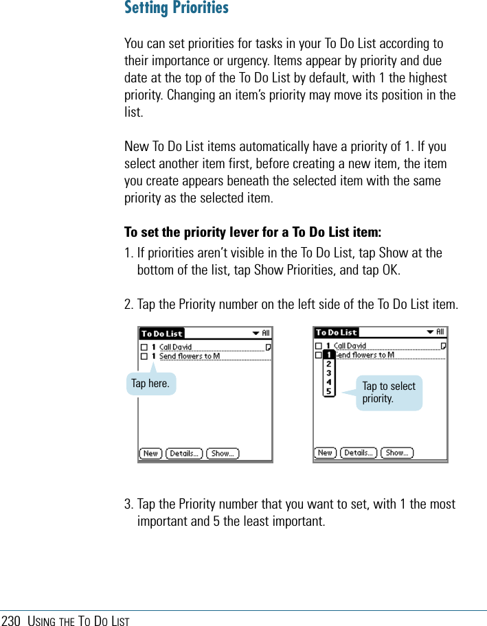 230 USING THE TODOLISTSetting PrioritiesYou can set priorities for tasks in your To Do List according totheir importance or urgency. Items appear by priority and duedate at the top of the To Do List by default, with 1 the highestpriority. Changing an item’s priority may move its position in thelist. New To Do List items automatically have a priority of 1. If youselect another item first, before creating a new item, the itemyou create appears beneath the selected item with the samepriority as the selected item. To set the priority lever for a To Do List item:1. If priorities aren’t visible in the To Do List, tap Show at thebottom of the list, tap Show Priorities, and tap OK.2. Tap the Priority number on the left side of the To Do List item.3. Tap the Priority number that you want to set, with 1 the mostimportant and 5 the least important. Tap here. Tap to selectpriority.