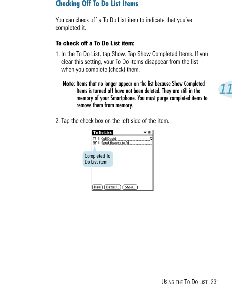 USING THE TODOLIST 23111Completed ToDo List itemChecking Off To Do List ItemsYou can check off a To Do List item to indicate that you’vecompleted it. To check off a To Do List item:1. In the To Do List, tap Show. Tap Show Completed Items. If youclear this setting, your To Do items disappear from the listwhen you complete (check) them. Note: Items that no longer appear on the list because Show CompletedItems is turned off have not been deleted. They are still in thememory of your Smartphone. You must purge completed items toremove them from memory.2. Tap the check box on the left side of the item.