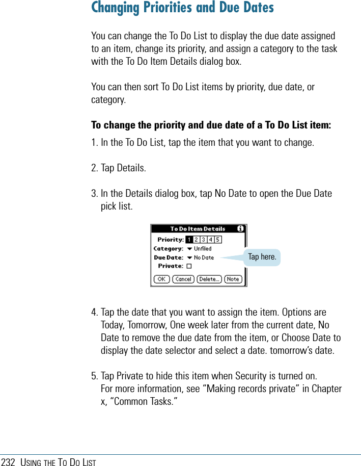 232 USING THE TODOLISTChanging Priorities and Due DatesYou can change the To Do List to display the due date assignedto an item, change its priority, and assign a category to the taskwith the To Do Item Details dialog box. You can then sort To Do List items by priority, due date, orcategory.To change the priority and due date of a To Do List item:1. In the To Do List, tap the item that you want to change.2. Tap Details.3. In the Details dialog box, tap No Date to open the Due Datepick list.4. Tap the date that you want to assign the item. Options areToday, Tomorrow, One week later from the current date, NoDate to remove the due date from the item, or Choose Date todisplay the date selector and select a date. tomorrow’s date.5. Tap Private to hide this item when Security is turned on.For more information, see “Making records private” in Chapterx, “Common Tasks.”Tap here.