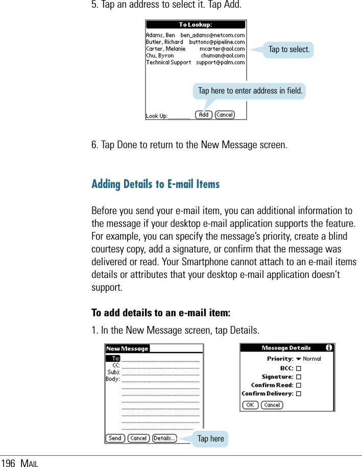 196 MAIL6. Tap Done to return to the New Message screen.Adding Details to E-mail ItemsBefore you send your e-mail item, you can additional information tothe message if your desktop e-mail application supports the feature.For example, you can specify the message’s priority, create a blindcourtesy copy, add a signature, or confirm that the message wasdelivered or read. Your Smartphone cannot attach to an e-mail itemsdetails or attributes that your desktop e-mail application doesn’tsupport. To add details to an e-mail item:1. In the New Message screen, tap Details.5. Tap an address to select it. Tap Add. Tap here to enter address in field.Tap to select.Tap here