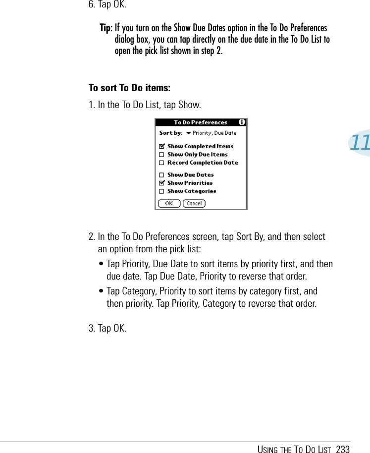 USING THE TODOLIST 233116. Tap OK.Tip: If you turn on the Show Due Dates option in the To Do Preferencesdialog box, you can tap directly on the due date in the To Do List toopen the pick list shown in step 2.To sort To Do items:1. In the To Do List, tap Show.2. In the To Do Preferences screen, tap Sort By, and then selectan option from the pick list:• Tap Priority, Due Date to sort items by priority first, and thendue date. Tap Due Date, Priority to reverse that order.• Tap Category, Priority to sort items by category first, andthen priority. Tap Priority, Category to reverse that order.3. Tap OK.