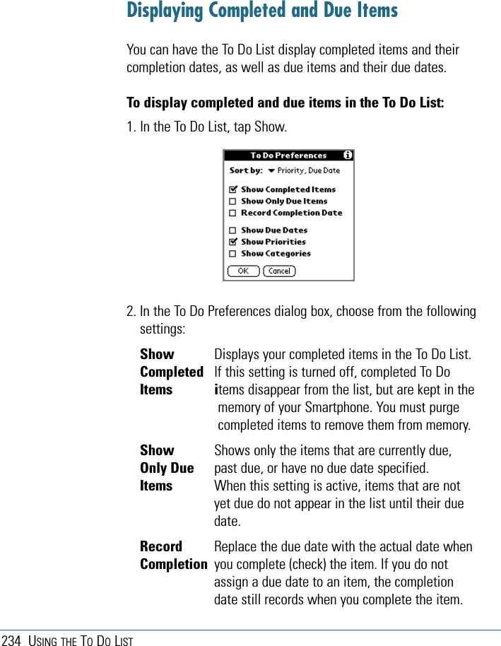 234 USING THE TODOLISTDisplaying Completed and Due ItemsYou can have the To Do List display completed items and theircompletion dates, as well as due items and their due dates. To display completed and due items in the To Do List:1. In the To Do List, tap Show.2. In the To Do Preferences dialog box, choose from the followingsettings:Show  Displays your completed items in the To Do List. Completed  If this setting is turned off, completed To DoItems items disappear from the list, but are kept in thememory of your Smartphone. You must purgecompleted items to remove them from memory.Show  Shows only the items that are currently due,Only Due  past due, or have no due date specified.Items  When this setting is active, items that are notyet due do not appear in the list until their duedate.Record Replace the due date with the actual date whenCompletion you complete (check) the item. If you do notassign a due date to an item, the completiondate still records when you complete the item.