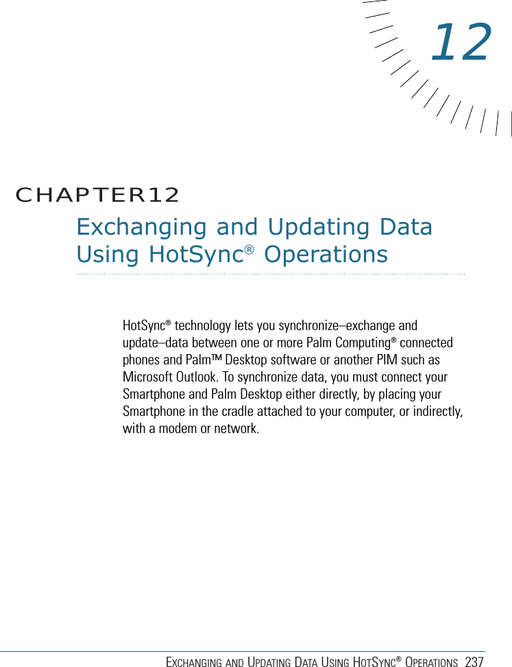 EXCHANGING AND UPDATING DATA USING HOTSYNC®OPERATIONS 237Exchanging and Updating DataUsing HotSync®OperationsHotSync®technology lets you synchronize–exchange andupdate–data between one or more Palm Computing®connectedphones and Palm™ Desktop software or another PIM such asMicrosoft Outlook. To synchronize data, you must connect yourSmartphone and Palm Desktop either directly, by placing yourSmartphone in the cradle attached to your computer, or indirectly,with a modem or network.CHAPTER1212