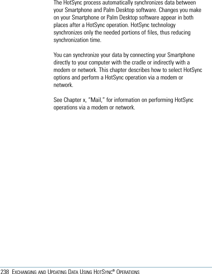 238 EXCHANGING AND UPDATING DATA USING HOTSYNC®OPERATIONSThe HotSync process automatically synchronizes data betweenyour Smartphone and Palm Desktop software. Changes you makeon your Smartphone or Palm Desktop software appear in bothplaces after a HotSync operation. HotSync technologysynchronizes only the needed portions of files, thus reducingsynchronization time. You can synchronize your data by connecting your Smartphonedirectly to your computer with the cradle or indirectly with amodem or network. This chapter describes how to select HotSyncoptions and perform a HotSync operation via a modem ornetwork. See Chapter x, “Mail,” for information on performing HotSyncoperations via a modem or network.