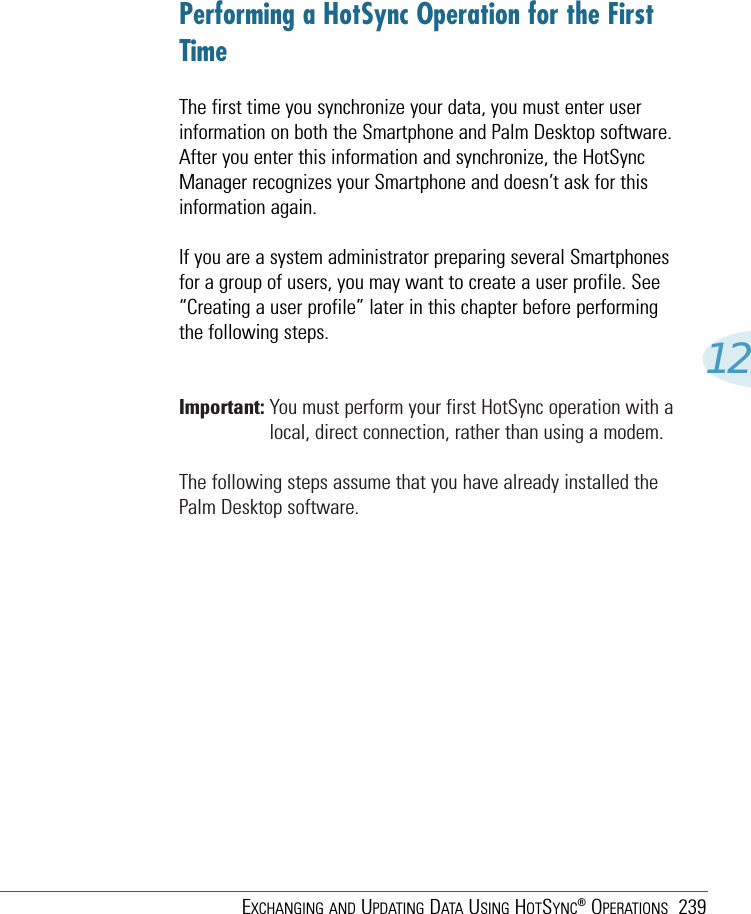 EXCHANGING AND UPDATING DATA USING HOTSYNC®OPERATIONS 23912Performing a HotSync Operation for the FirstTimeThe first time you synchronize your data, you must enter userinformation on both the Smartphone and Palm Desktop software.After you enter this information and synchronize, the HotSyncManager recognizes your Smartphone and doesn’t ask for thisinformation again.If you are a system administrator preparing several Smartphonesfor a group of users, you may want to create a user profile. See“Creating a user profile” later in this chapter before performingthe following steps.Important: You must perform your first HotSync operation with alocal, direct connection, rather than using a modem.The following steps assume that you have already installed thePalm Desktop software. 
