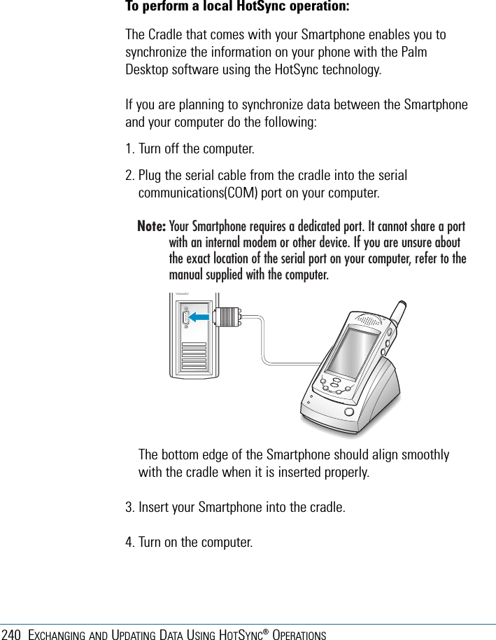 240 EXCHANGING AND UPDATING DATA USING HOTSYNC®OPERATIONSThe bottom edge of the Smartphone should align smoothlywith the cradle when it is inserted properly.3. Insert your Smartphone into the cradle.4. Turn on the computer.To perform a local HotSync operation:The Cradle that comes with your Smartphone enables you tosynchronize the information on your phone with the PalmDesktop software using the HotSync technology.If you are planning to synchronize data between the Smartphoneand your computer do the following:1. Turn off the computer.2. Plug the serial cable from the cradle into the serialcommunications(COM) port on your computer.Note: Your Smartphone requires a dedicated port. It cannot share a portwith an internal modem or other device. If you are unsure aboutthe exact location of the serial port on your computer, refer to themanual supplied with the computer.
