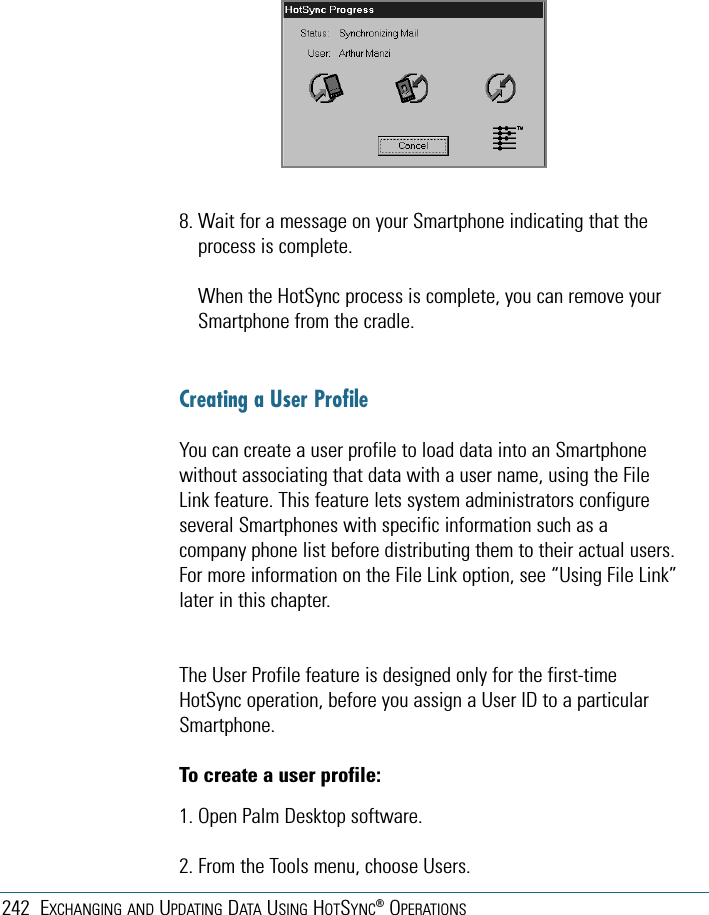 242 EXCHANGING AND UPDATING DATA USING HOTSYNC®OPERATIONS8. Wait for a message on your Smartphone indicating that theprocess is complete.When the HotSync process is complete, you can remove yourSmartphone from the cradle.Creating a User ProfileYou can create a user profile to load data into an Smartphonewithout associating that data with a user name, using the FileLink feature. This feature lets system administrators configureseveral Smartphones with specific information such as acompany phone list before distributing them to their actual users.For more information on the File Link option, see “Using File Link”later in this chapter.The User Profile feature is designed only for the first-timeHotSync operation, before you assign a User ID to a particularSmartphone. To create a user profile:1. Open Palm Desktop software.2. From the Tools menu, choose Users.